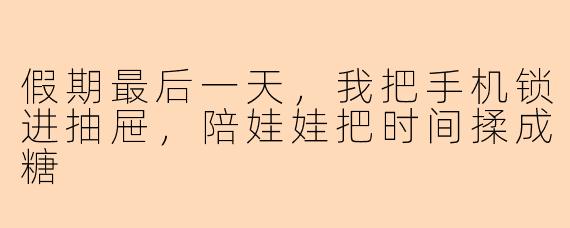 假期最后一天,我把手机锁进抽屉,陪娃娃把时间揉成糖