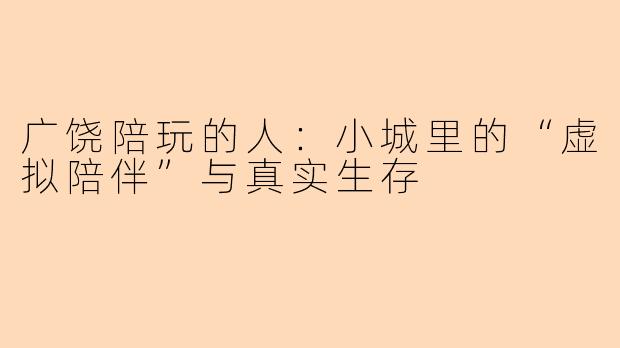广饶陪玩的人:小城里的“虚拟陪伴”与真实生存