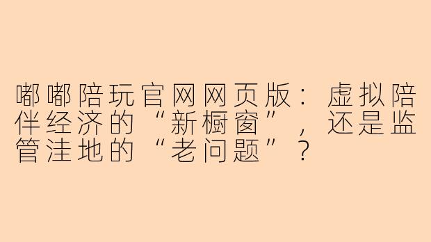 嘟嘟陪玩官网网页版:虚拟陪伴经济的“新橱窗”,还是监管洼地的“老问题”?