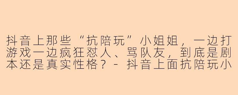 抖音上那些“抗陪玩”小姐姐，一边打游戏一边疯狂怼人、骂队友，到底是剧本还是真实性格？-抖音上面抗陪玩小姐姐