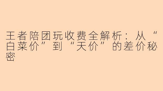 王者陪团玩收费全解析:从“白菜价”到“天价”的差价秘密