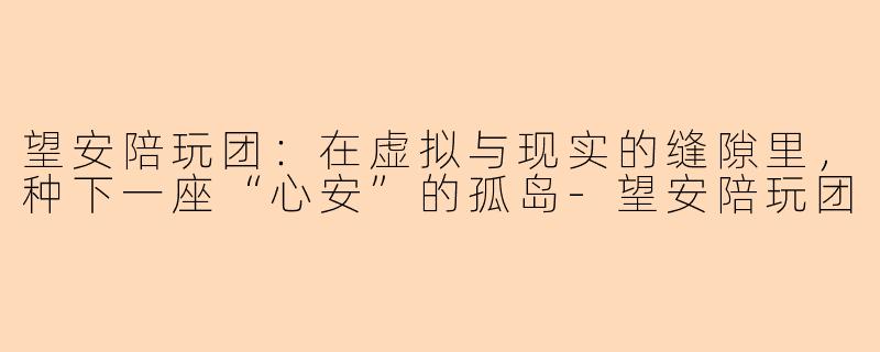 望安陪玩团:在虚拟与现实的缝隙里,种下一座“心安”的孤岛-望安陪玩团