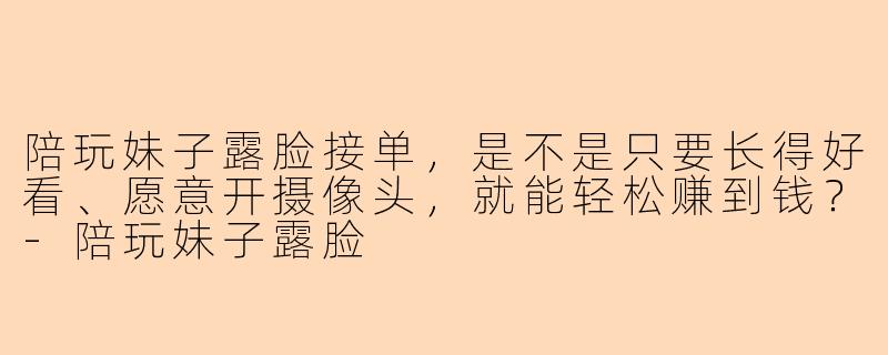 陪玩妹子露脸接单,是不是只要长得好看、愿意开摄像头,就能轻松赚到钱?-陪玩妹子露脸