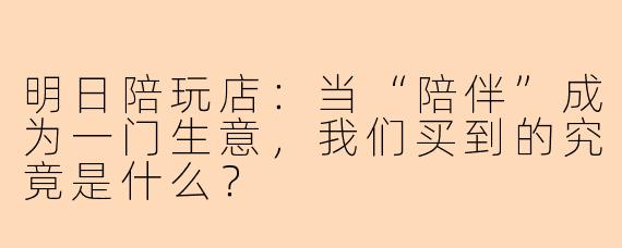 明日陪玩店:当“陪伴”成为一门生意,我们买到的究竟是什么?