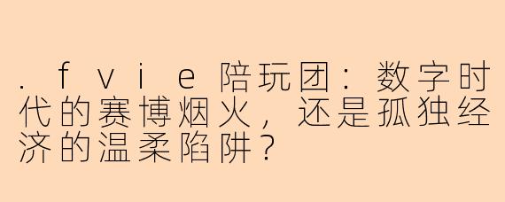 .fvie陪玩团:数字时代的赛博烟火,还是孤独经济的温柔陷阱?