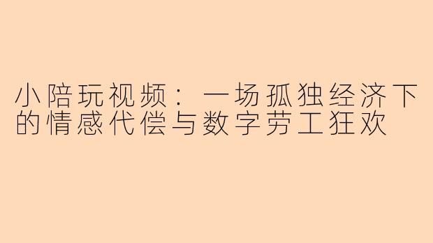小陪玩视频:一场孤独经济下的情感代偿与数字劳工狂欢