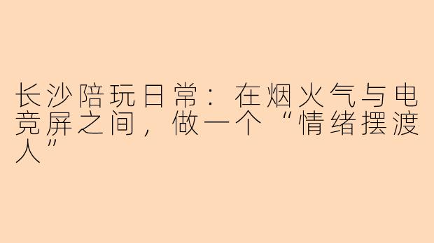 长沙陪玩日常:在烟火气与电竞屏之间,做一个“情绪摆渡人”