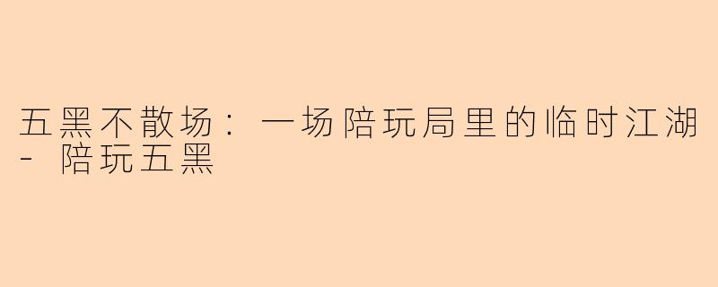 五黑不散场:一场陪玩局里的临时江湖-陪玩五黑