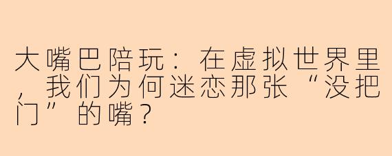 大嘴巴陪玩:在虚拟世界里,我们为何迷恋那张“没把门”的嘴?