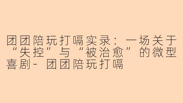 团团陪玩打嗝实录：一场关于“失控”与“被治愈”的微型喜剧-团团陪玩打嗝