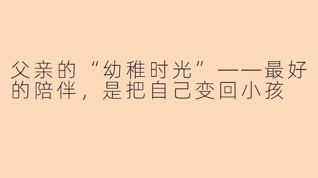 父亲的“幼稚时光”——最好的陪伴,是把自己变回小孩