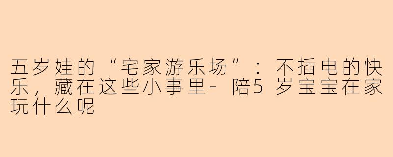 五岁娃的“宅家游乐场”:不插电的快乐,藏在这些小事里-陪5岁宝宝在家玩什么呢