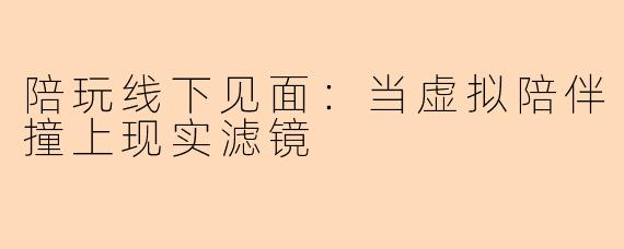 陪玩线下见面：当虚拟陪伴撞上现实滤镜