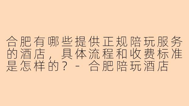 合肥有哪些提供正规陪玩服务的酒店,具体流程和收费标准是怎样的?-合肥陪玩酒店