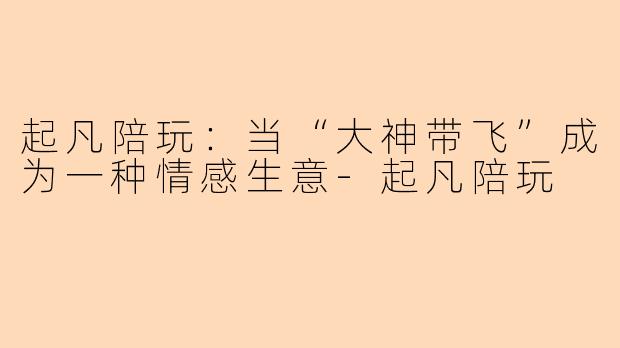起凡陪玩:当“大神带飞”成为一种情感生意-起凡陪玩