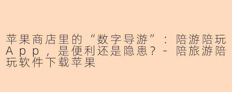 苹果商店里的“数字导游”:陪游陪玩App,是便利还是隐患?-陪旅游陪玩软件下载苹果
