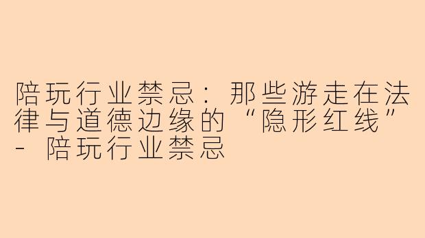 陪玩行业禁忌:那些游走在法律与道德边缘的“隐形红线”-陪玩行业禁忌