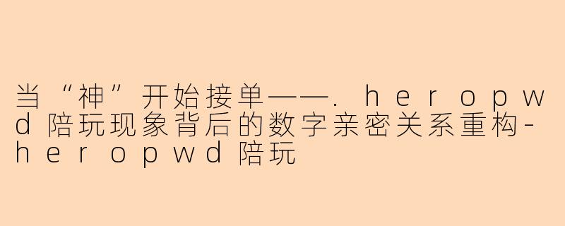 当“神”开始接单——.heropwd陪玩现象背后的数字亲密关系重构-heropwd陪玩