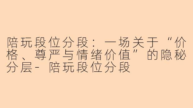 陪玩段位分段：一场关于“价格、尊严与情绪价值”的隐秘分层-陪玩段位分段