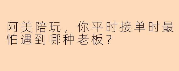 阿美陪玩，你平时接单时最怕遇到哪种老板？