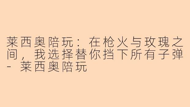 莱西奥陪玩:在枪火与玫瑰之间,我选择替你挡下所有子弹-莱西奥陪玩