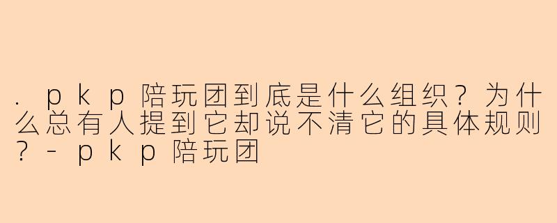 .pkp陪玩团到底是什么组织？为什么总有人提到它却说不清它的具体规则？