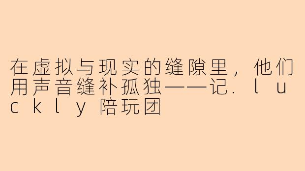 在虚拟与现实的缝隙里,他们用声音缝补孤独——记.luckly陪玩团