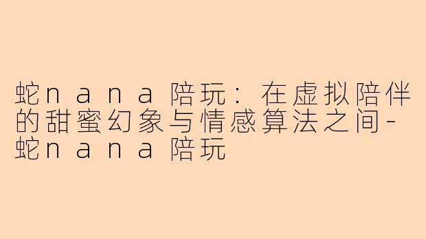 蛇nana陪玩：在虚拟陪伴的甜蜜幻象与情感算法之间-蛇nana陪玩
