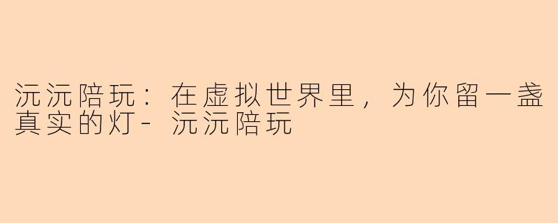 沅沅陪玩:在虚拟世界里,为你留一盏真实的灯-沅沅陪玩