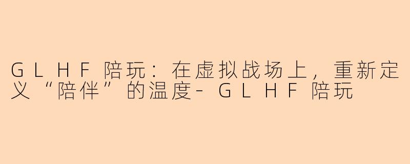 GLHF陪玩:在虚拟战场上,重新定义“陪伴”的温度-GLHF陪玩