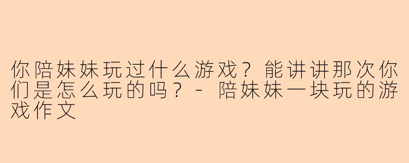 你陪妹妹玩过什么游戏?能讲讲那次你们是怎么玩的吗?-陪妹妹一块玩的游戏作文