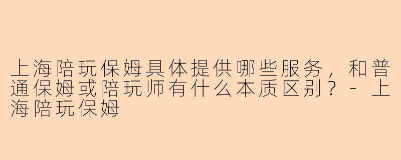 上海陪玩保姆具体提供哪些服务,和普通保姆或陪玩师有什么本质区别?-上海陪玩保姆