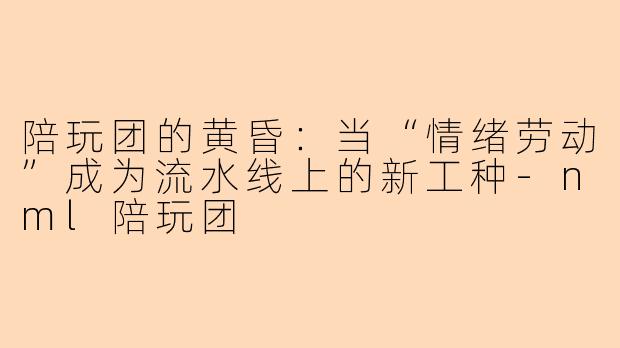 陪玩团的黄昏:当“情绪劳动”成为流水线上的新工种-nml陪玩团