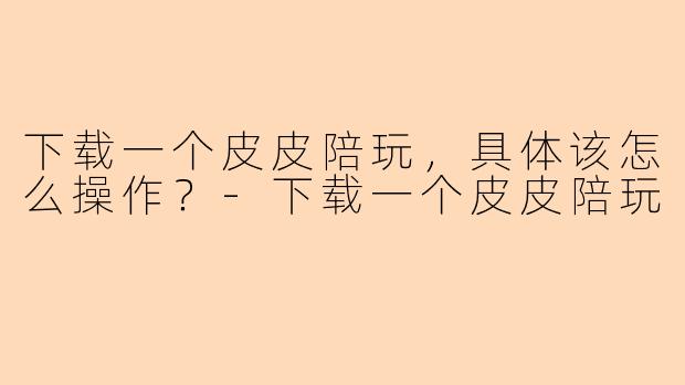 下载一个皮皮陪玩，具体该怎么操作？-下载一个皮皮陪玩