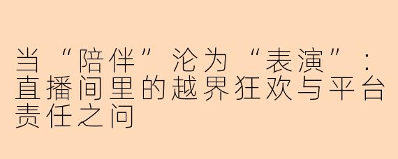 当“陪伴”沦为“表演”:直播间里的越界狂欢与平台责任之问