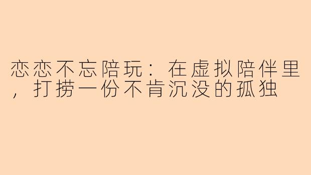 恋恋不忘陪玩:在虚拟陪伴里,打捞一份不肯沉没的孤独