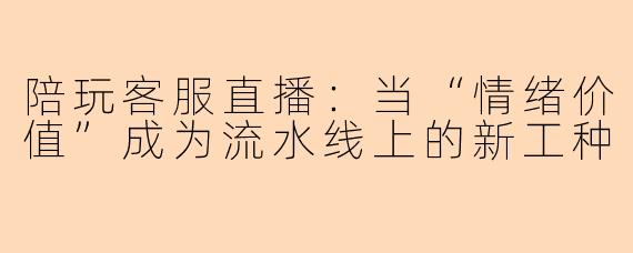 陪玩客服直播:当“情绪价值”成为流水线上的新工种
