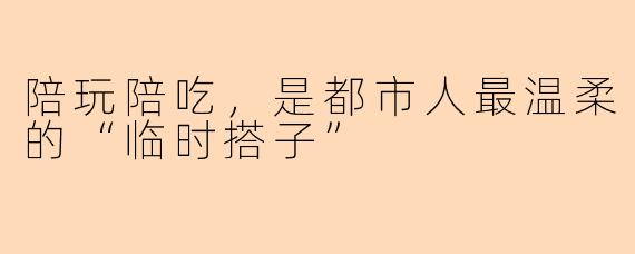 陪玩陪吃,是都市人最温柔的“临时搭子”