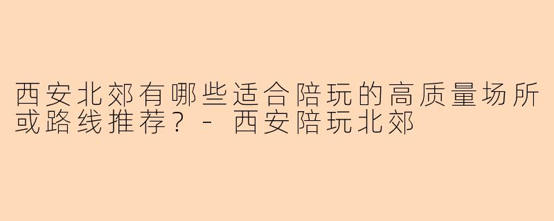 西安北郊有哪些适合陪玩的高质量场所或路线推荐?-西安陪玩北郊