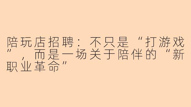 陪玩店招聘：不只是“打游戏”，而是一场关于陪伴的“新职业革命”