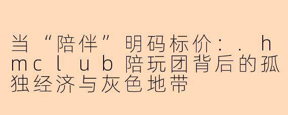 当“陪伴”明码标价：.hmclub陪玩团背后的孤独经济与灰色地带
