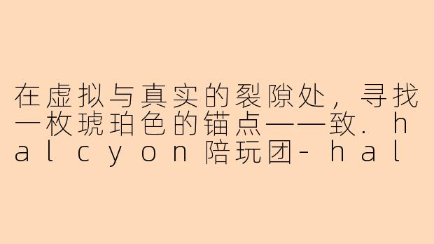 在虚拟与真实的裂隙处,寻找一枚琥珀色的锚点——致.halcyon陪玩团-halcyon陪玩团