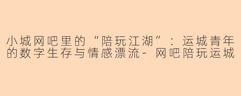 小城网吧里的“陪玩江湖”：运城青年的数字生存与情感漂流-网吧陪玩运城