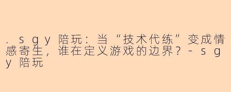 .sgy陪玩：当“技术代练”变成情感寄生，谁在定义游戏的边界？-sgy陪玩