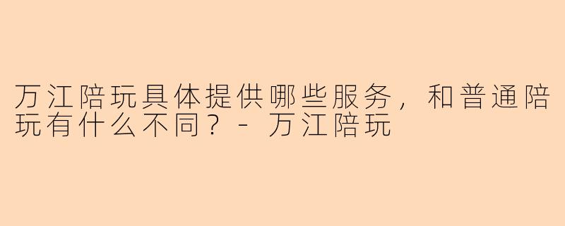 万江陪玩具体提供哪些服务，和普通陪玩有什么不同？-万江陪玩