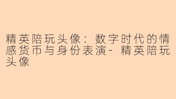 精英陪玩头像:数字时代的情感货币与身份表演-精英陪玩头像