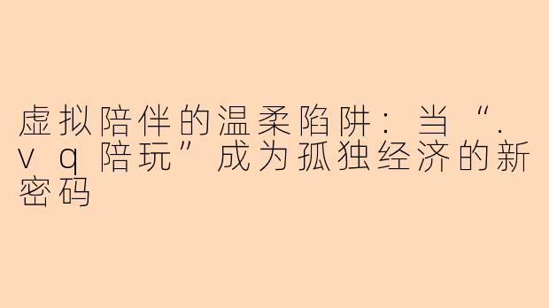虚拟陪伴的温柔陷阱:当“.vq陪玩”成为孤独经济的新密码