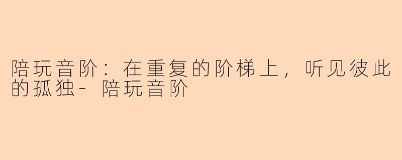陪玩音阶:在重复的阶梯上,听见彼此的孤独-陪玩音阶