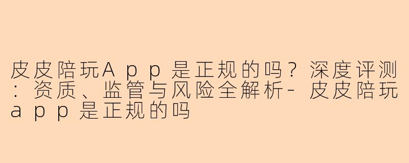 皮皮陪玩App是正规的吗？深度评测：资质、监管与风险全解析-皮皮陪玩app是正规的吗