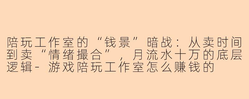 陪玩工作室的“钱景”暗战:从卖时间到卖“情绪撮合”,月流水十万的底层逻辑-游戏陪玩工作室怎么赚钱的